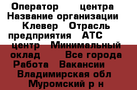 Оператор Call-центра › Название организации ­ Клевер › Отрасль предприятия ­ АТС, call-центр › Минимальный оклад ­ 1 - Все города Работа » Вакансии   . Владимирская обл.,Муромский р-н